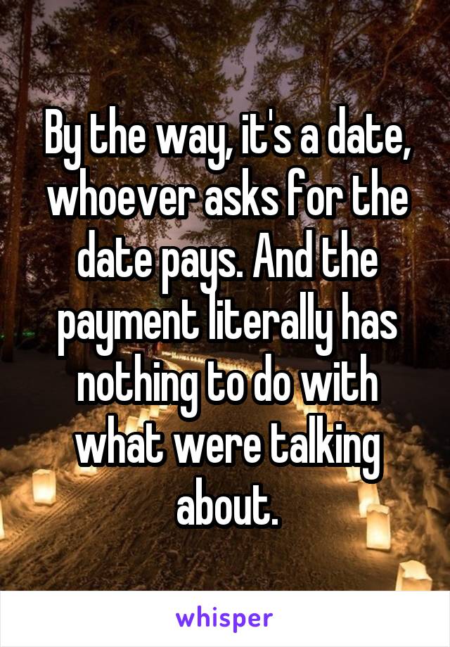 By the way, it's a date, whoever asks for the date pays. And the payment literally has nothing to do with what were talking about.