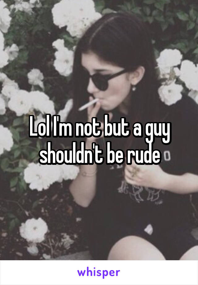 Lol I'm not but a guy shouldn't be rude