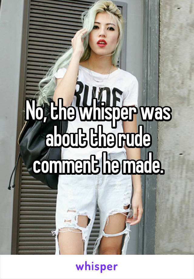 No, the whisper was about the rude comment he made.