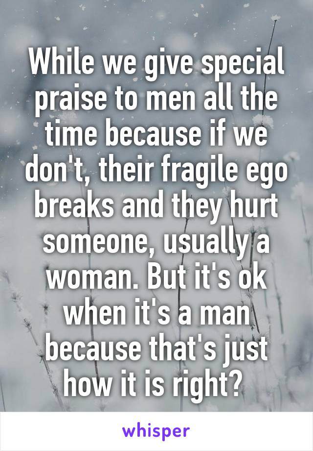 While we give special praise to men all the time because if we don't, their fragile ego breaks and they hurt someone, usually a woman. But it's ok when it's a man because that's just how it is right? 