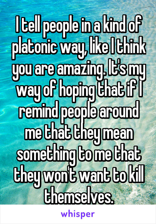 I tell people in a kind of platonic way, like I think you are amazing. It's my way of hoping that if I remind people around me that they mean something to me that they won't want to kill themselves.