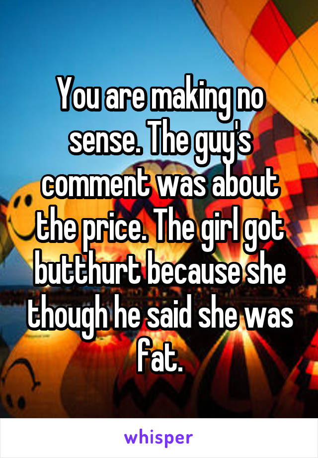 You are making no sense. The guy's comment was about the price. The girl got butthurt because she though he said she was fat.