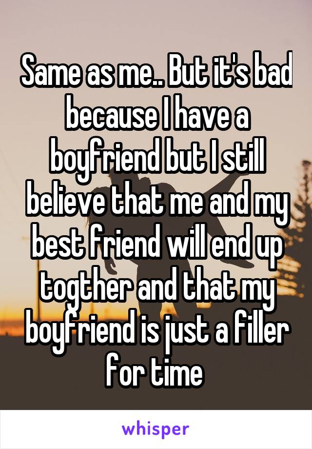 Same as me.. But it's bad because I have a boyfriend but I still believe that me and my best friend will end up togther and that my boyfriend is just a filler for time 