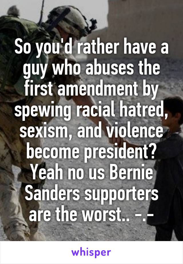 So you'd rather have a guy who abuses the first amendment by spewing racial hatred, sexism, and violence become president? Yeah no us Bernie Sanders supporters are the worst.. -.-