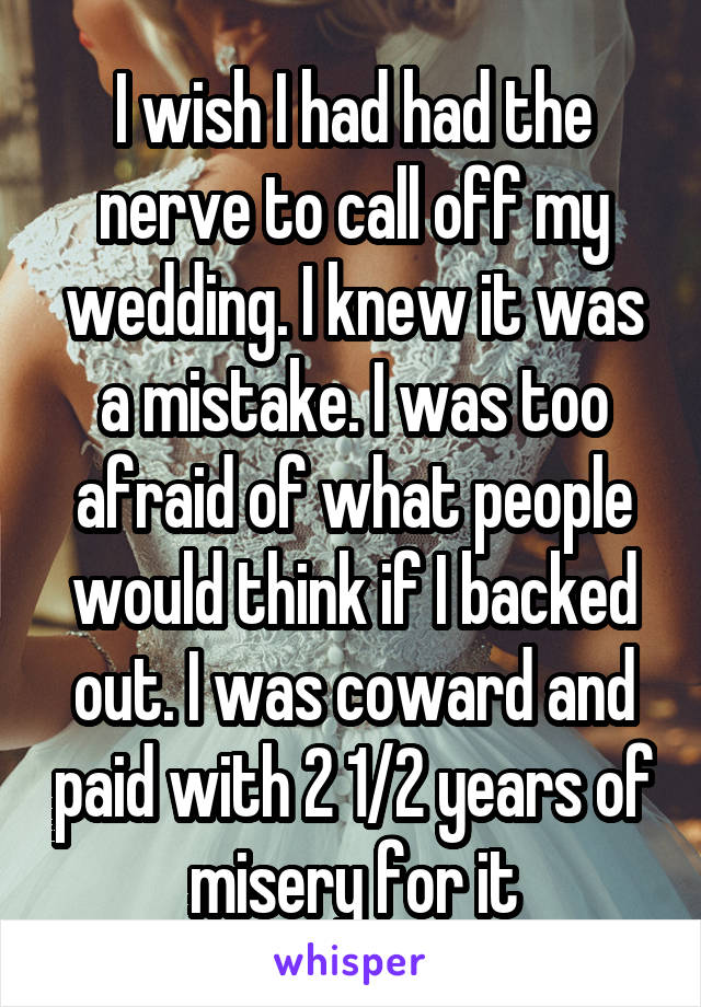 I wish I had had the nerve to call off my wedding. I knew it was a mistake. I was too afraid of what people would think if I backed out. I was coward and paid with 2 1/2 years of misery for it
