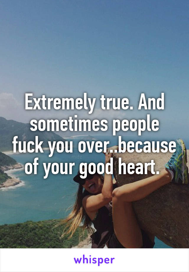 Extremely true. And sometimes people fuck you over..because of your good heart. 