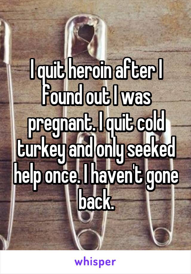 I quit heroin after I found out I was pregnant. I quit cold turkey and only seeked help once. I haven't gone back.