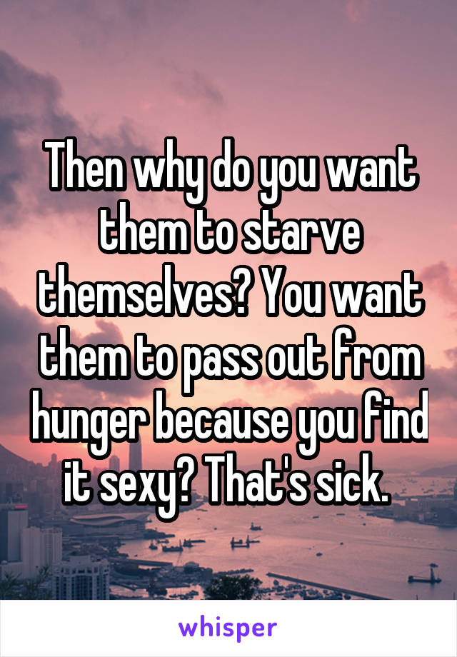 Then why do you want them to starve themselves? You want them to pass out from hunger because you find it sexy? That's sick. 