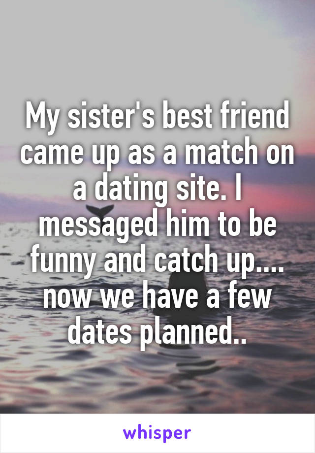My sister's best friend came up as a match on a dating site. I messaged him to be funny and catch up.... now we have a few dates planned..