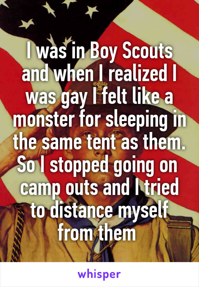 I was in Boy Scouts and when I realized I was gay I felt like a monster for sleeping in the same tent as them. So I stopped going on 
camp outs and I tried to distance myself from them 