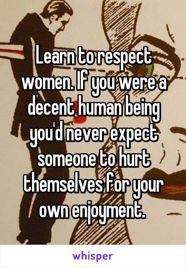 Learn to respect women. If you were a decent human being you'd never expect someone to hurt themselves for your own enjoyment. 