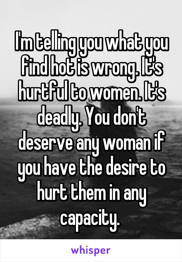 I'm telling you what you find hot is wrong. It's hurtful to women. It's deadly. You don't deserve any woman if you have the desire to hurt them in any capacity. 