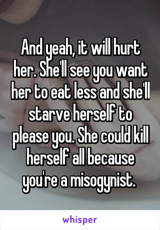 And yeah, it will hurt her. She'll see you want her to eat less and she'll starve herself to please you. She could kill herself all because you're a misogynist. 