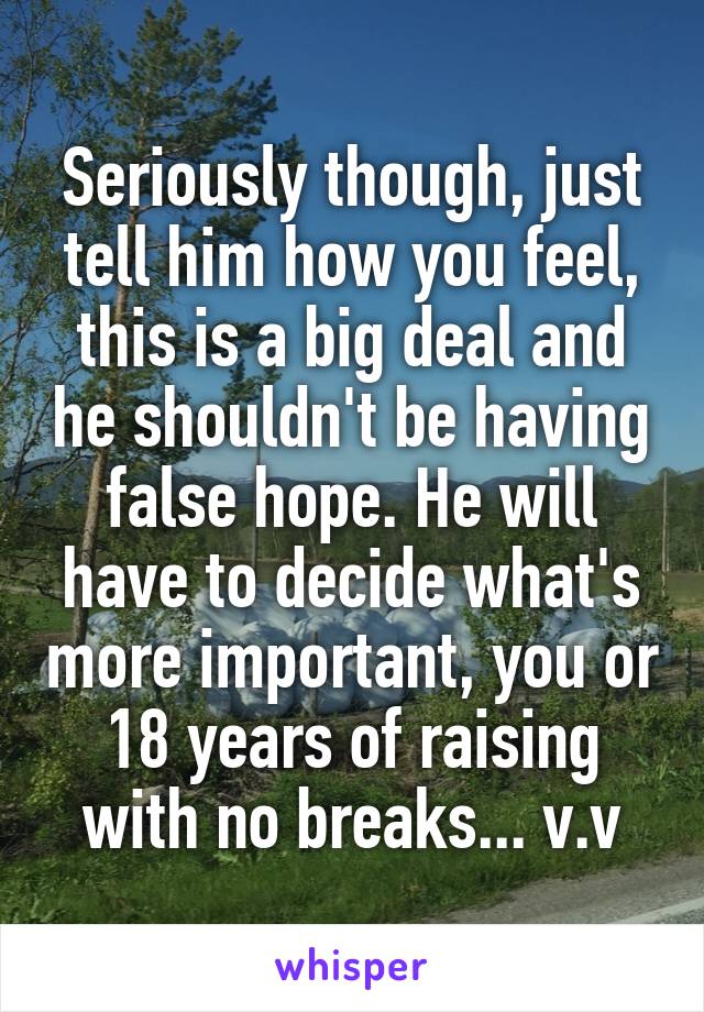 Seriously though, just tell him how you feel, this is a big deal and he shouldn't be having false hope. He will have to decide what's more important, you or 18 years of raising with no breaks... v.v