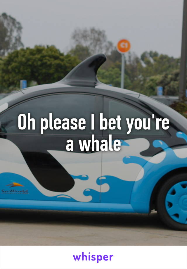 Oh please I bet you're a whale