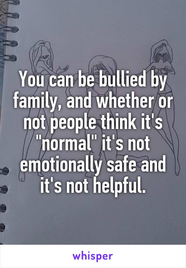 You can be bullied by family, and whether or not people think it's "normal" it's not emotionally safe and it's not helpful.