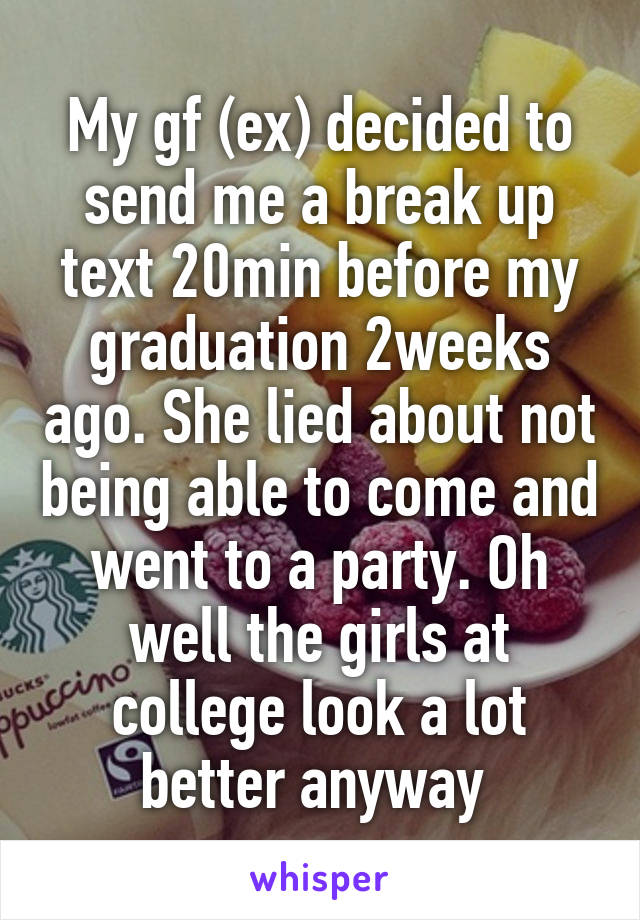 My gf (ex) decided to send me a break up text 20min before my graduation 2weeks ago. She lied about not being able to come and went to a party. Oh well the girls at college look a lot better anyway 
