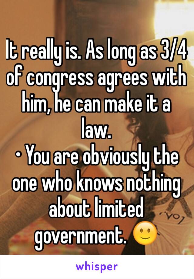 It really is. As long as 3/4 of congress agrees with him, he can make it a law. 
• You are obviously the one who knows nothing about limited government. 🙂