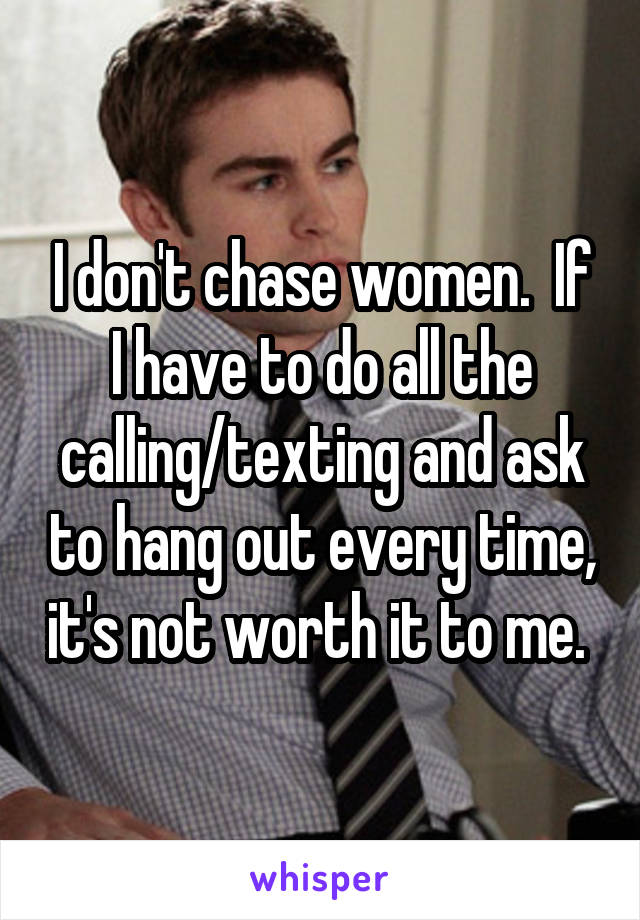 I don't chase women.  If I have to do all the calling/texting and ask to hang out every time, it's not worth it to me. 