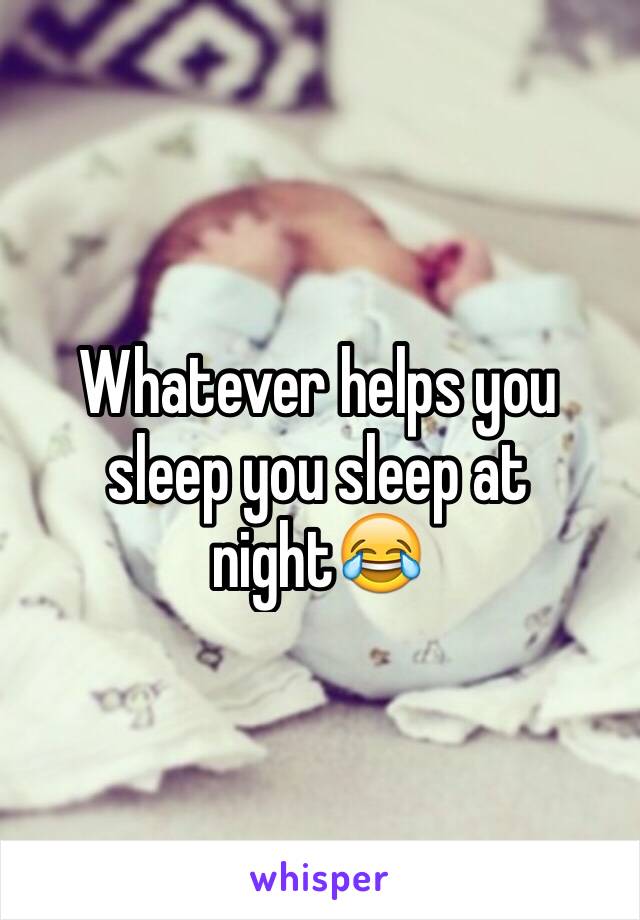 Whatever helps you sleep you sleep at night😂