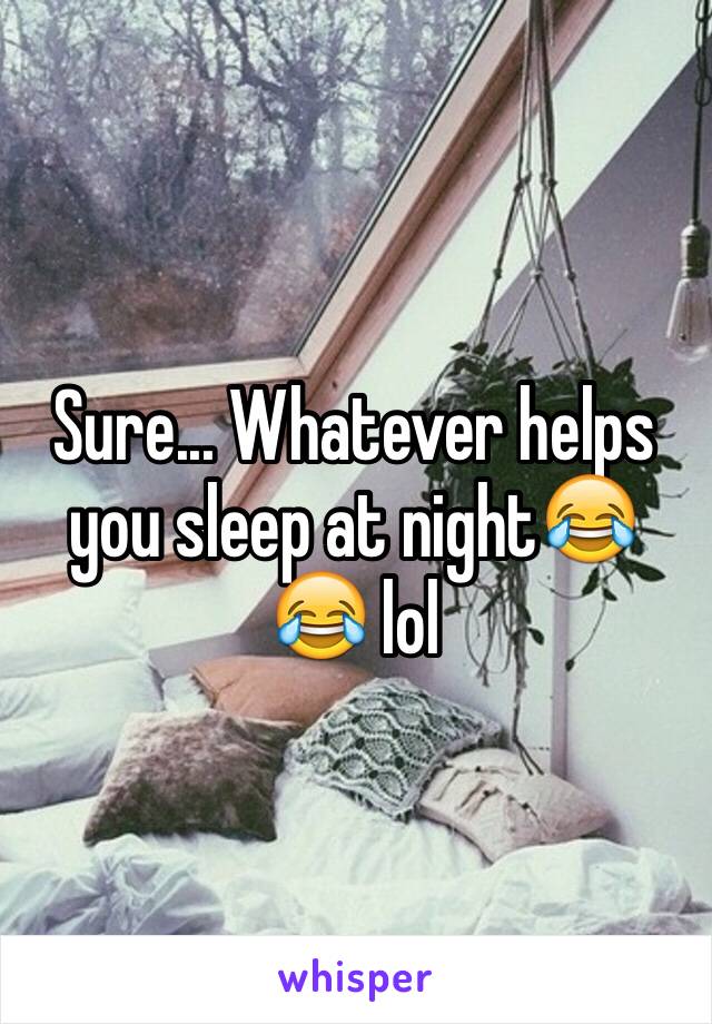 Sure... Whatever helps you sleep at night😂😂 lol