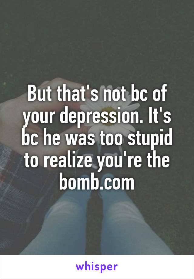 But that's not bc of your depression. It's bc he was too stupid to realize you're the bomb.com