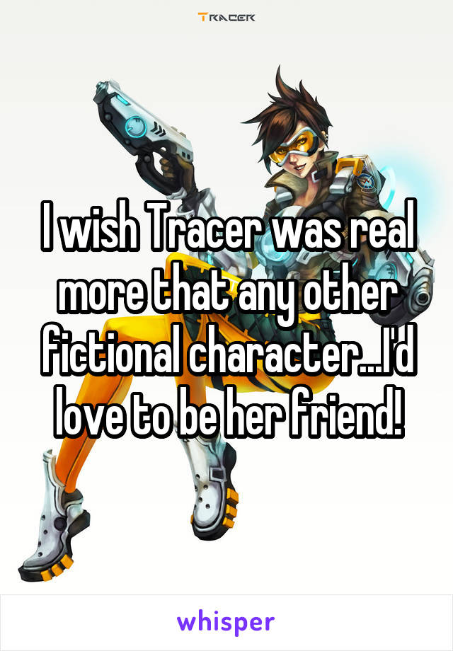 I wish Tracer was real more that any other fictional character...I'd love to be her friend!