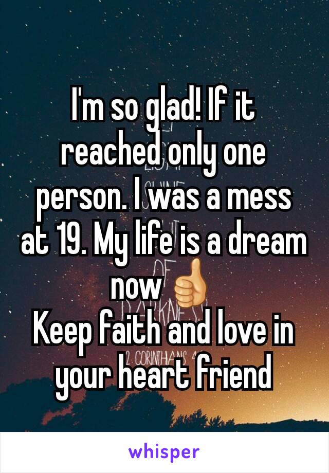 I'm so glad! If it reached only one person. I was a mess at 19. My life is a dream now👍
Keep faith and love in your heart friend