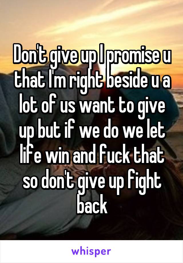 Don't give up I promise u that I'm right beside u a lot of us want to give up but if we do we let life win and fuck that so don't give up fight back