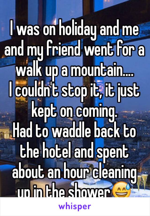 I was on holiday and me and my friend went for a walk up a mountain....
I couldn't stop it, it just kept on coming. 
Had to waddle back to the hotel and spent about an hour cleaning up in the shower😅