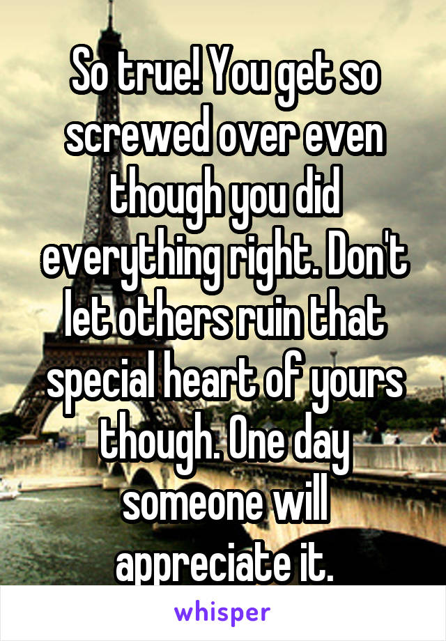 So true! You get so screwed over even though you did everything right. Don't let others ruin that special heart of yours though. One day someone will appreciate it.