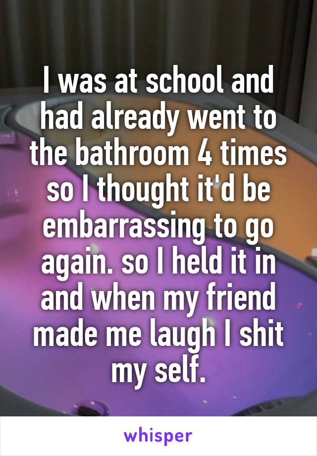 I was at school and had already went to the bathroom 4 times so I thought it'd be embarrassing to go again. so I held it in and when my friend made me laugh I shit my self.