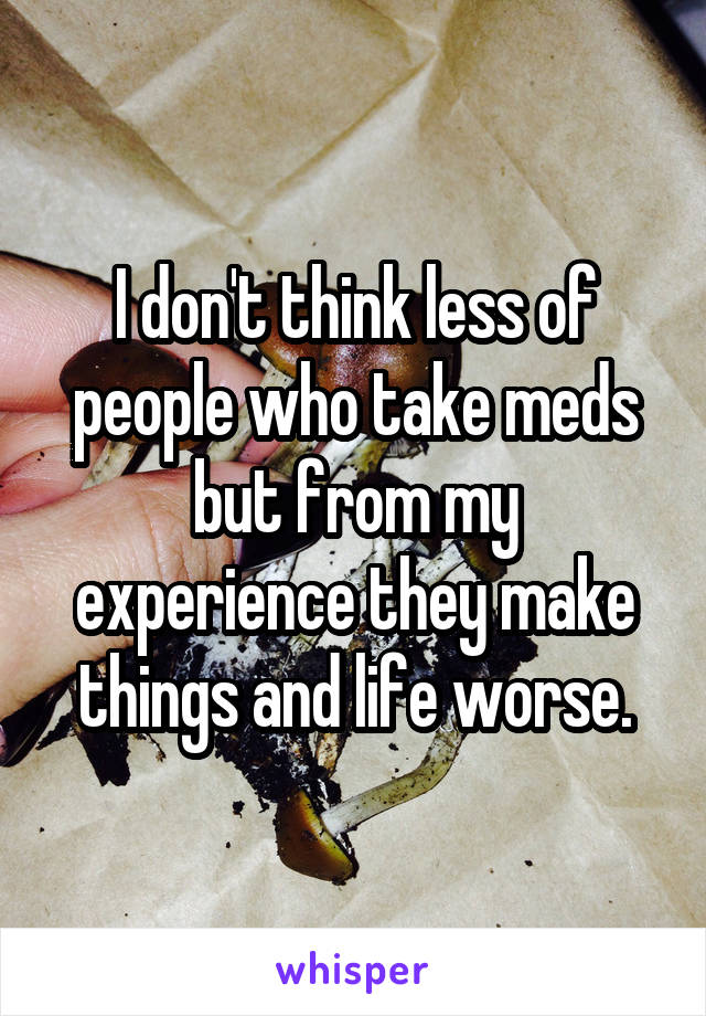 I don't think less of people who take meds but from my experience they make things and life worse.