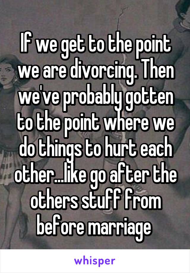 If we get to the point we are divorcing. Then we've probably gotten to the point where we do things to hurt each other...like go after the others stuff from before marriage 