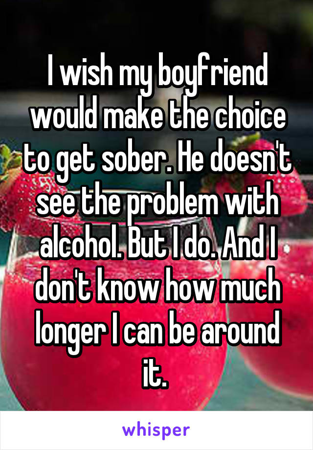 I wish my boyfriend would make the choice to get sober. He doesn't see the problem with alcohol. But I do. And I don't know how much longer I can be around it. 