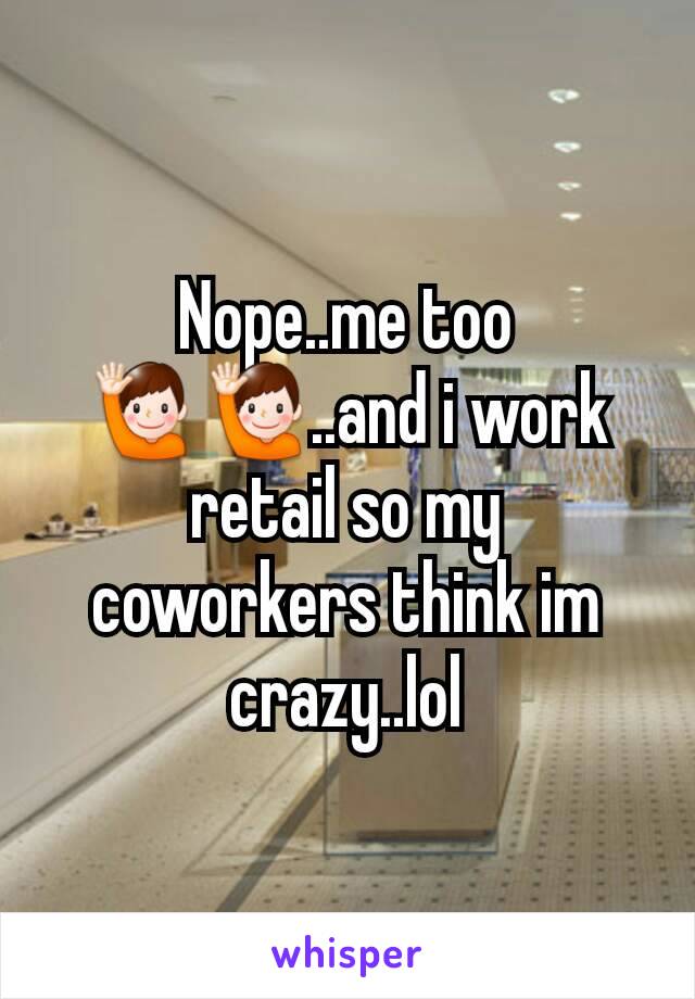 Nope..me too 🙋🙋..and i work retail so my coworkers think im crazy..lol