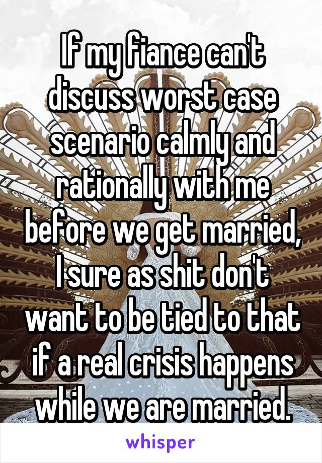 If my fiance can't discuss worst case scenario calmly and rationally with me before we get married, I sure as shit don't want to be tied to that if a real crisis happens while we are married.