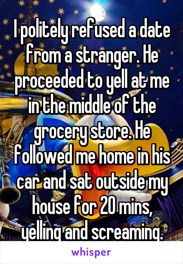 I politely refused a date from a stranger. He proceeded to yell at me in the middle of the grocery store. He followed me home in his car and sat outside my house for 20 mins, yelling and screaming.