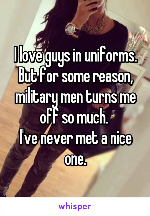 I love guys in uniforms. But for some reason, military men turns me off so much. 
I've never met a nice one.