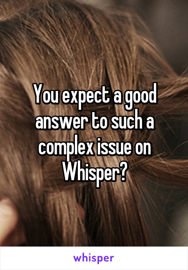 You expect a good answer to such a complex issue on Whisper?