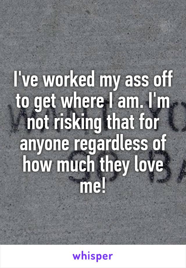 I've worked my ass off to get where I am. I'm not risking that for anyone regardless of how much they love me!