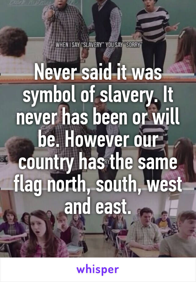 Never said it was symbol of slavery. It never has been or will be. However our country has the same flag north, south, west and east.