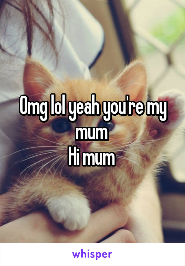 Omg lol yeah you're my mum 
Hi mum 