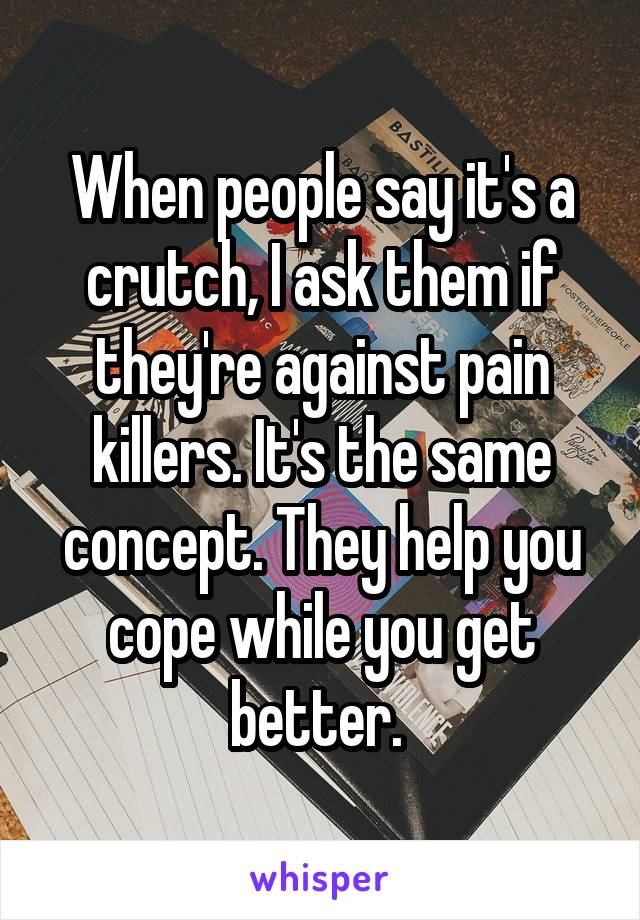 When people say it's a crutch, I ask them if they're against pain killers. It's the same concept. They help you cope while you get better. 