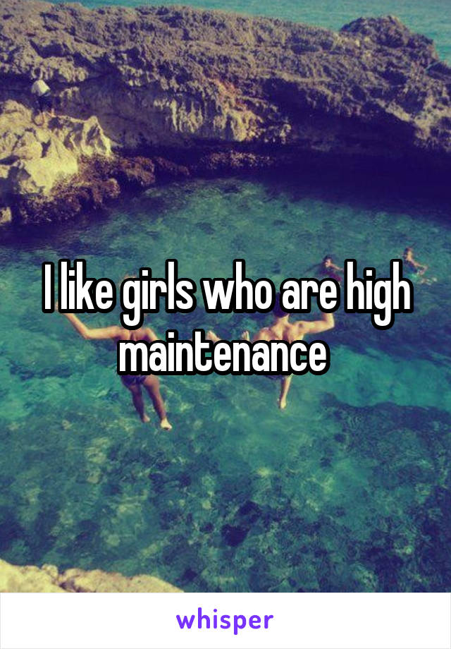 I like girls who are high maintenance 