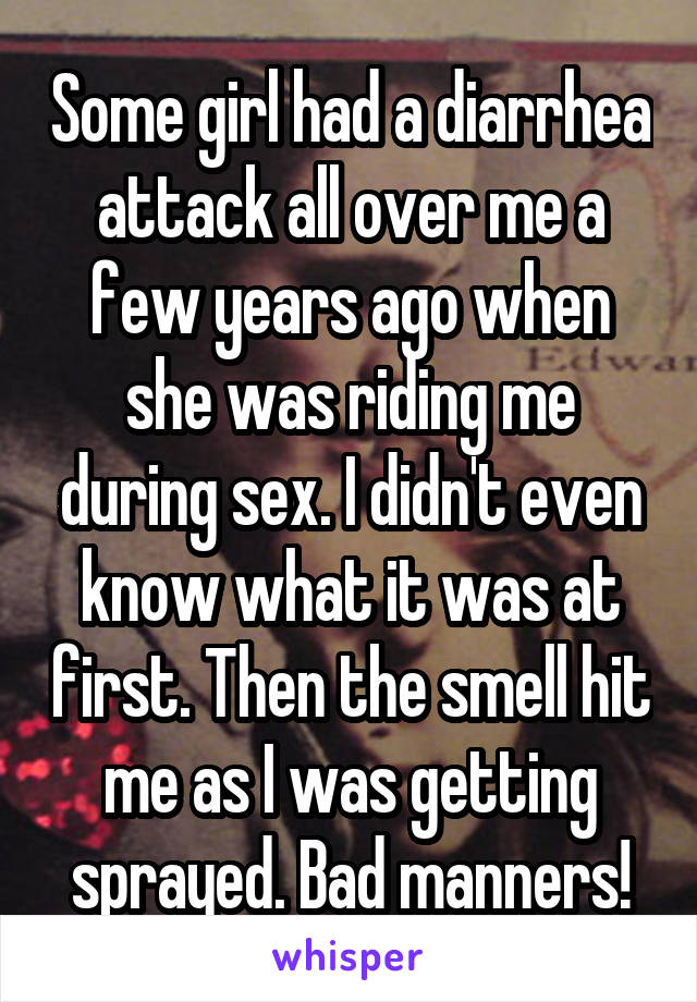 Some girl had a diarrhea attack all over me a few years ago when she was riding me during sex. I didn't even know what it was at first. Then the smell hit me as I was getting sprayed. Bad manners!