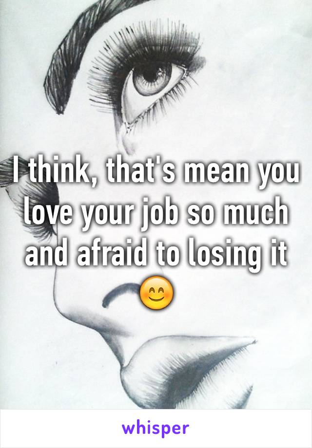 I think, that's mean you love your job so much and afraid to losing it 😊