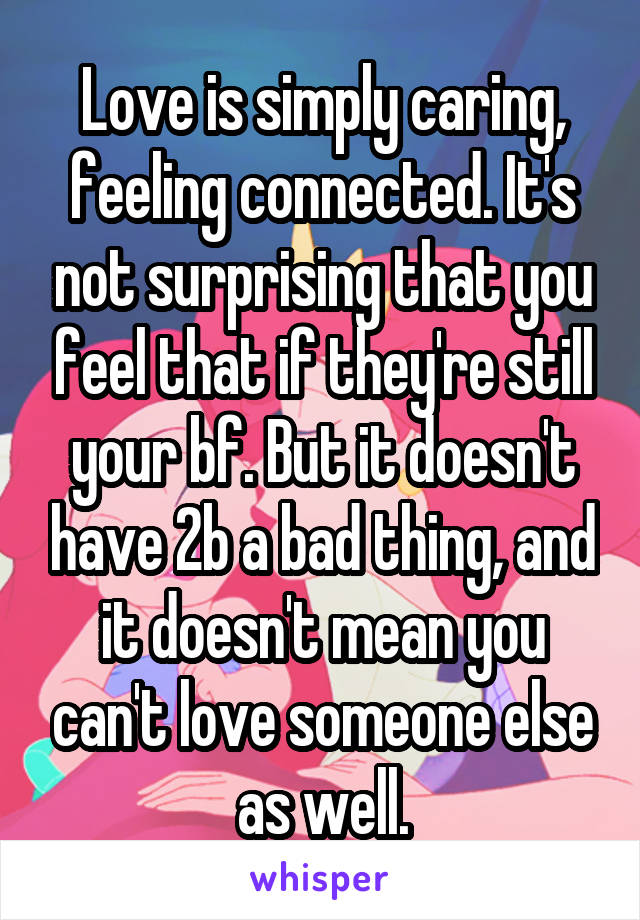 Love is simply caring, feeling connected. It's not surprising that you feel that if they're still your bf. But it doesn't have 2b a bad thing, and it doesn't mean you can't love someone else as well.