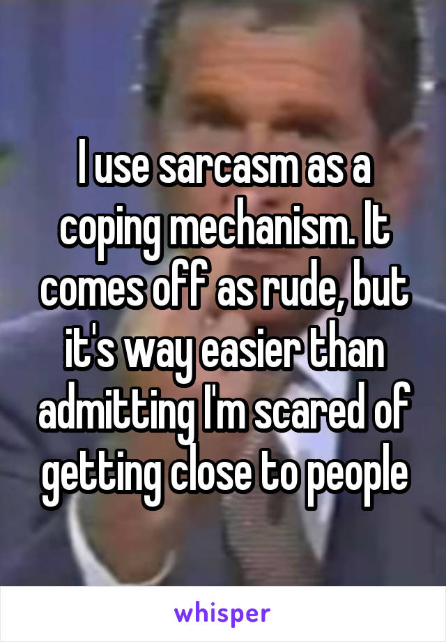 I use sarcasm as a coping mechanism. It comes off as rude, but it's way easier than admitting I'm scared of getting close to people