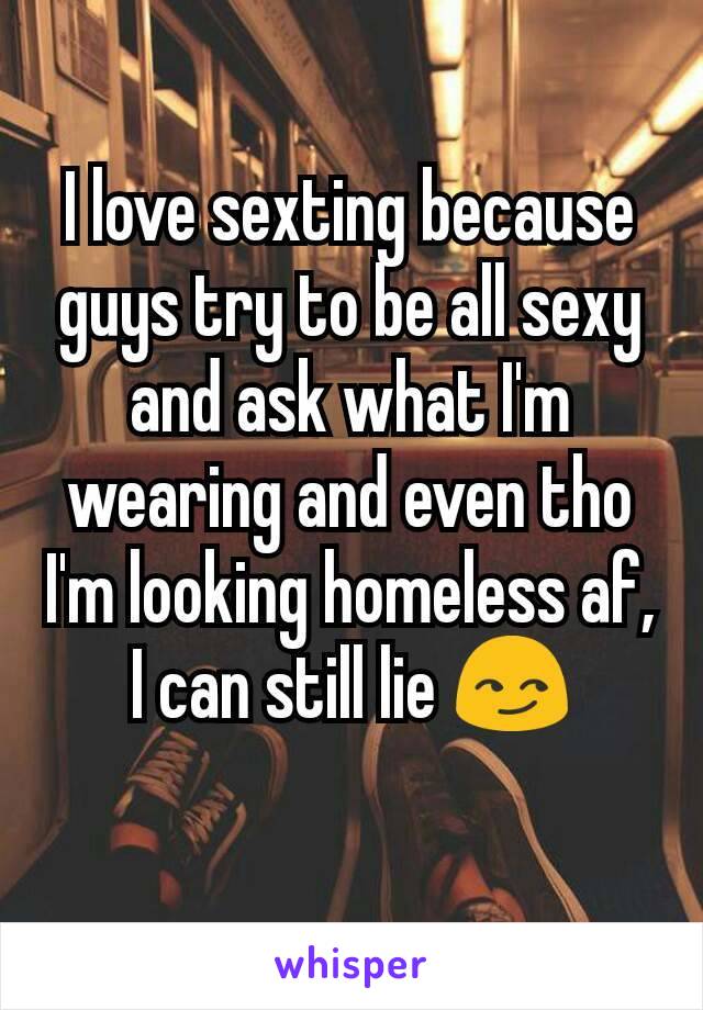 I love sexting because guys try to be all sexy and ask what I'm wearing and even tho I'm looking homeless af, I can still lie 😏